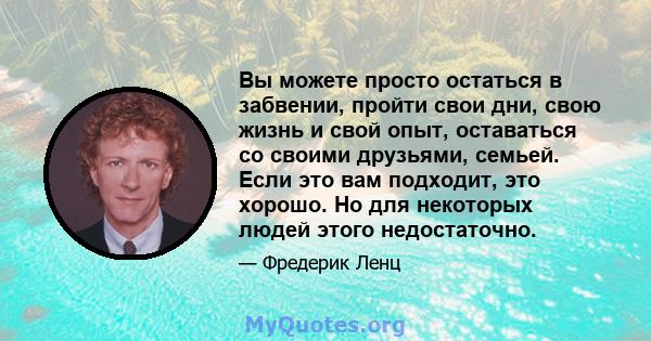 Вы можете просто остаться в забвении, пройти свои дни, свою жизнь и свой опыт, оставаться со своими друзьями, семьей. Если это вам подходит, это хорошо. Но для некоторых людей этого недостаточно.