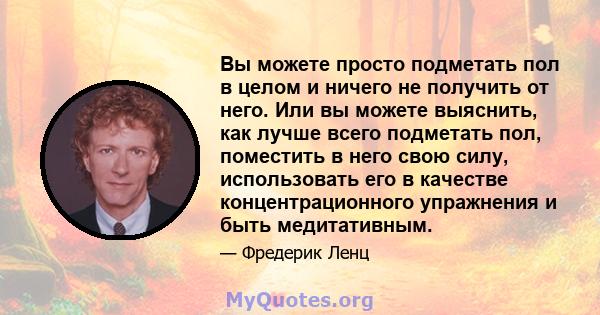 Вы можете просто подметать пол в целом и ничего не получить от него. Или вы можете выяснить, как лучше всего подметать пол, поместить в него свою силу, использовать его в качестве концентрационного упражнения и быть