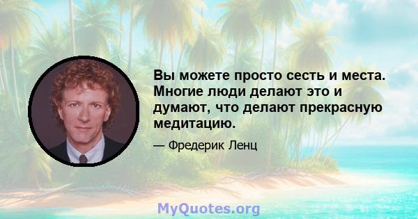 Вы можете просто сесть и места. Многие люди делают это и думают, что делают прекрасную медитацию.