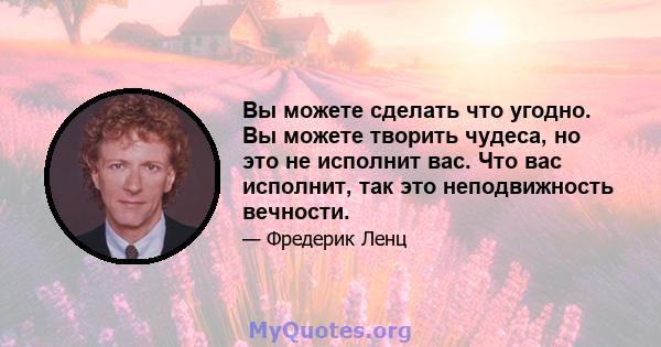 Вы можете сделать что угодно. Вы можете творить чудеса, но это не исполнит вас. Что вас исполнит, так это неподвижность вечности.