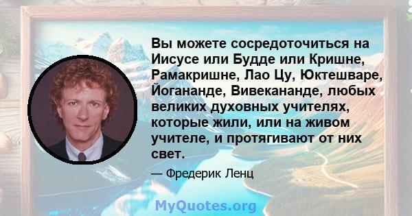 Вы можете сосредоточиться на Иисусе или Будде или Кришне, Рамакришне, Лао Цу, Юктешваре, Йогананде, Вивекананде, любых великих духовных учителях, которые жили, или на живом учителе, и протягивают от них свет.