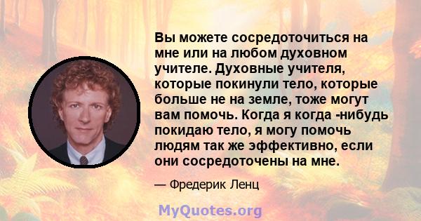 Вы можете сосредоточиться на мне или на любом духовном учителе. Духовные учителя, которые покинули тело, которые больше не на земле, тоже могут вам помочь. Когда я когда -нибудь покидаю тело, я могу помочь людям так же