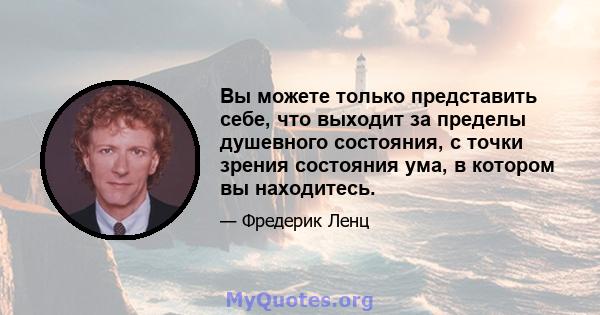 Вы можете только представить себе, что выходит за пределы душевного состояния, с точки зрения состояния ума, в котором вы находитесь.