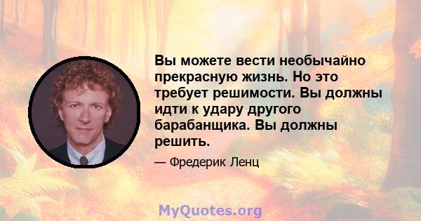 Вы можете вести необычайно прекрасную жизнь. Но это требует решимости. Вы должны идти к удару другого барабанщика. Вы должны решить.