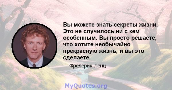 Вы можете знать секреты жизни. Это не случилось ни с кем особенным. Вы просто решаете, что хотите необычайно прекрасную жизнь, и вы это сделаете.