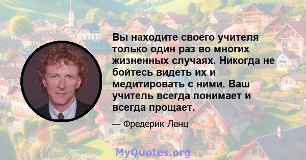 Вы находите своего учителя только один раз во многих жизненных случаях. Никогда не бойтесь видеть их и медитировать с ними. Ваш учитель всегда понимает и всегда прощает.