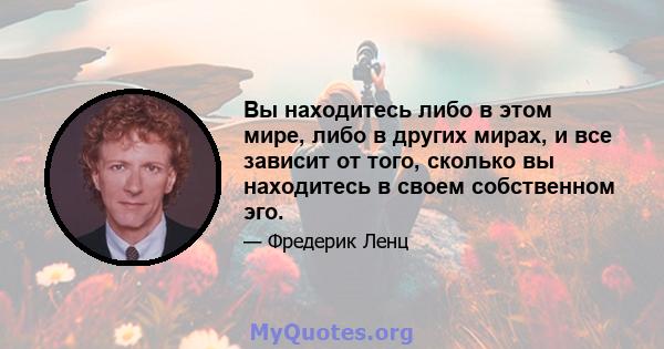 Вы находитесь либо в этом мире, либо в других мирах, и все зависит от того, сколько вы находитесь в своем собственном эго.