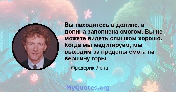 Вы находитесь в долине, а долина заполнена смогом. Вы не можете видеть слишком хорошо. Когда мы медитируем, мы выходим за пределы смога на вершину горы.