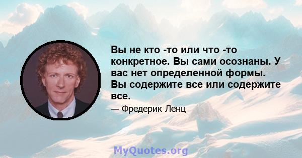 Вы не кто -то или что -то конкретное. Вы сами осознаны. У вас нет определенной формы. Вы содержите все или содержите все.