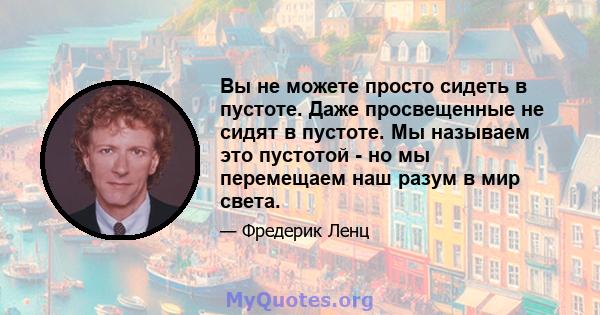 Вы не можете просто сидеть в пустоте. Даже просвещенные не сидят в пустоте. Мы называем это пустотой - но мы перемещаем наш разум в мир света.