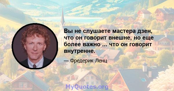 Вы не слушаете мастера дзен, что он говорит внешне, но еще более важно ... что он говорит внутренне.