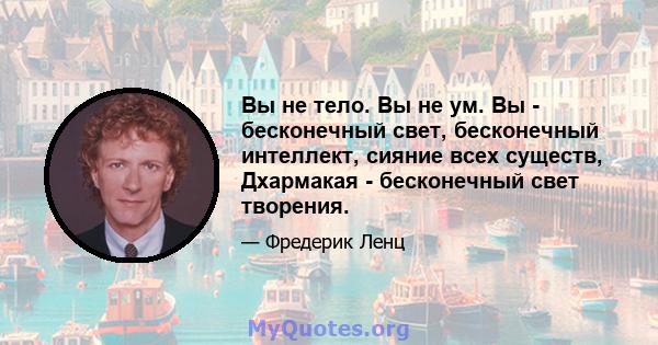 Вы не тело. Вы не ум. Вы - бесконечный свет, бесконечный интеллект, сияние всех существ, Дхармакая - бесконечный свет творения.