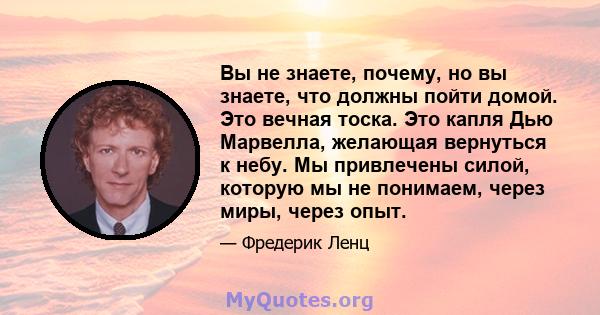 Вы не знаете, почему, но вы знаете, что должны пойти домой. Это вечная тоска. Это капля Дью Марвелла, желающая вернуться к небу. Мы привлечены силой, которую мы не понимаем, через миры, через опыт.