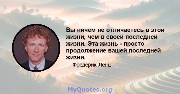 Вы ничем не отличаетесь в этой жизни, чем в своей последней жизни. Эта жизнь - просто продолжение вашей последней жизни.