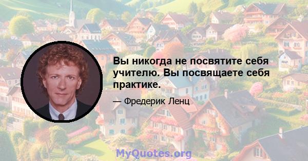 Вы никогда не посвятите себя учителю. Вы посвящаете себя практике.