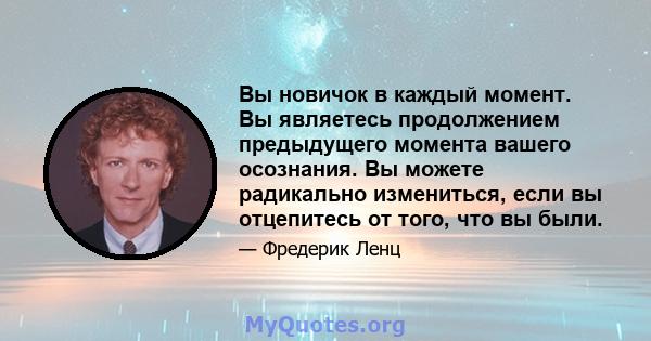 Вы новичок в каждый момент. Вы являетесь продолжением предыдущего момента вашего осознания. Вы можете радикально измениться, если вы отцепитесь от того, что вы были.