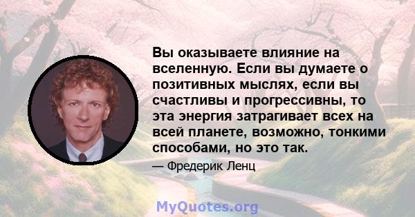 Вы оказываете влияние на вселенную. Если вы думаете о позитивных мыслях, если вы счастливы и прогрессивны, то эта энергия затрагивает всех на всей планете, возможно, тонкими способами, но это так.