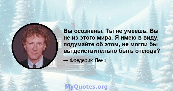 Вы осознаны. Ты не умеешь. Вы не из этого мира. Я имею в виду, подумайте об этом, не могли бы вы действительно быть отсюда?