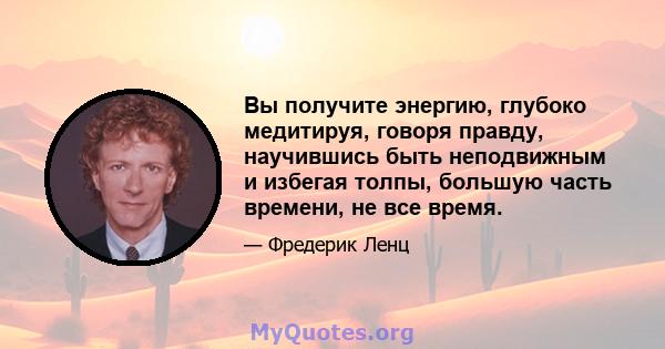 Вы получите энергию, глубоко медитируя, говоря правду, научившись быть неподвижным и избегая толпы, большую часть времени, не все время.