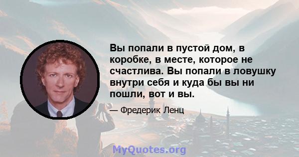 Вы попали в пустой дом, в коробке, в месте, которое не счастлива. Вы попали в ловушку внутри себя и куда бы вы ни пошли, вот и вы.