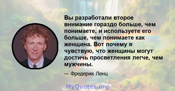 Вы разработали второе внимание гораздо больше, чем понимаете, и используете его больше, чем понимаете как женщина. Вот почему я чувствую, что женщины могут достичь просветления легче, чем мужчины.