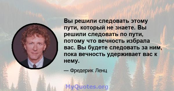 Вы решили следовать этому пути, который не знаете. Вы решили следовать по пути, потому что вечность избрала вас. Вы будете следовать за ним, пока вечность удерживает вас к нему.