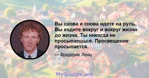 Вы снова и снова идете на руль. Вы ходите вокруг и вокруг жизни до жизни. Ты никогда не просыпаешься. Просвещение просыпается.