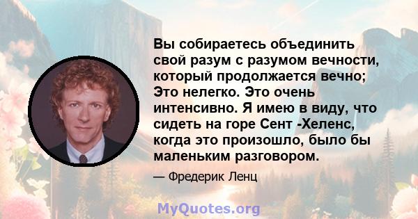 Вы собираетесь объединить свой разум с разумом вечности, который продолжается вечно; Это нелегко. Это очень интенсивно. Я имею в виду, что сидеть на горе Сент -Хеленс, когда это произошло, было бы маленьким разговором.