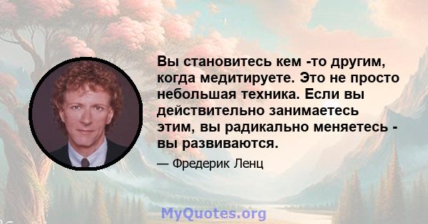 Вы становитесь кем -то другим, когда медитируете. Это не просто небольшая техника. Если вы действительно занимаетесь этим, вы радикально меняетесь - вы развиваются.