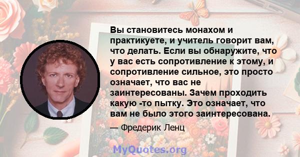 Вы становитесь монахом и практикуете, и учитель говорит вам, что делать. Если вы обнаружите, что у вас есть сопротивление к этому, и сопротивление сильное, это просто означает, что вас не заинтересованы. Зачем проходить 