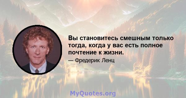 Вы становитесь смешным только тогда, когда у вас есть полное почтение к жизни.