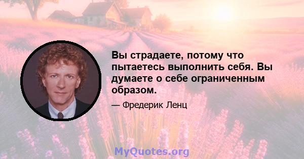 Вы страдаете, потому что пытаетесь выполнить себя. Вы думаете о себе ограниченным образом.