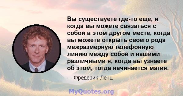 Вы существуете где-то еще, и когда вы можете связаться с собой в этом другом месте, когда вы можете открыть своего рода межразмерную телефонную линию между собой и нашими различными я, когда вы узнаете об этом, тогда