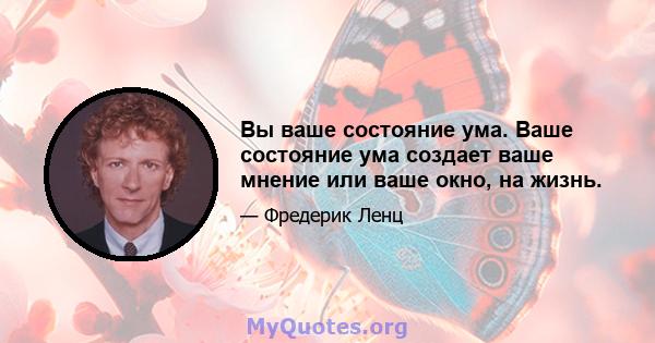 Вы ваше состояние ума. Ваше состояние ума создает ваше мнение или ваше окно, на жизнь.