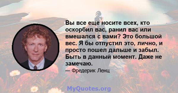 Вы все еще носите всех, кто оскорбил вас, ранил вас или вмешался с вами? Это большой вес. Я бы отпустил это, лично, и просто пошел дальше и забыл. Быть в данный момент. Даже не замечаю.