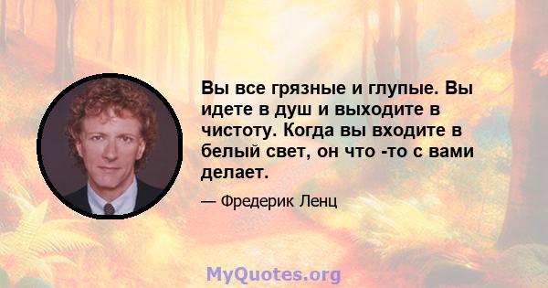 Вы все грязные и глупые. Вы идете в душ и выходите в чистоту. Когда вы входите в белый свет, он что -то с вами делает.