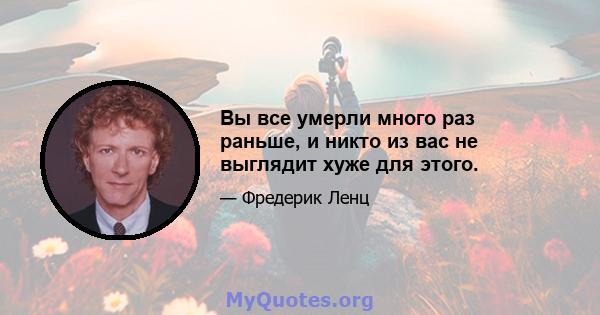 Вы все умерли много раз раньше, и никто из вас не выглядит хуже для этого.