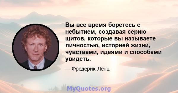 Вы все время боретесь с небытием, создавая серию щитов, которые вы называете личностью, историей жизни, чувствами, идеями и способами увидеть.