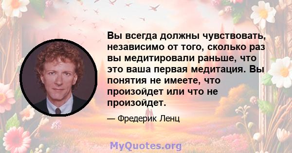 Вы всегда должны чувствовать, независимо от того, сколько раз вы медитировали раньше, что это ваша первая медитация. Вы понятия не имеете, что произойдет или что не произойдет.