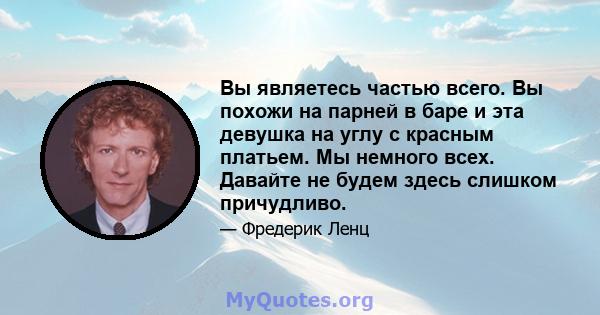 Вы являетесь частью всего. Вы похожи на парней в баре и эта девушка на углу с красным платьем. Мы немного всех. Давайте не будем здесь слишком причудливо.