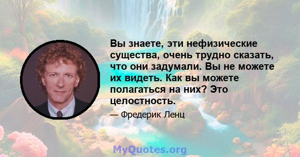 Вы знаете, эти нефизические существа, очень трудно сказать, что они задумали. Вы не можете их видеть. Как вы можете полагаться на них? Это целостность.