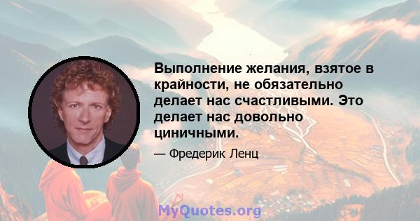 Выполнение желания, взятое в крайности, не обязательно делает нас счастливыми. Это делает нас довольно циничными.