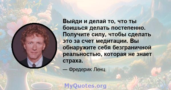 Выйди и делай то, что ты боишься делать постепенно. Получите силу, чтобы сделать это за счет медитации. Вы обнаружите себя безграничной реальностью, которая не знает страха.