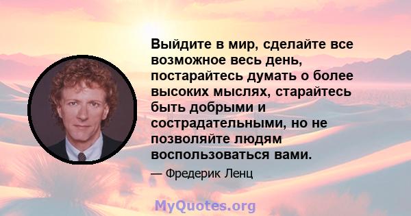 Выйдите в мир, сделайте все возможное весь день, постарайтесь думать о более высоких мыслях, старайтесь быть добрыми и сострадательными, но не позволяйте людям воспользоваться вами.