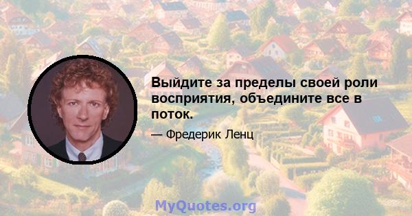 Выйдите за пределы своей роли восприятия, объедините все в поток.