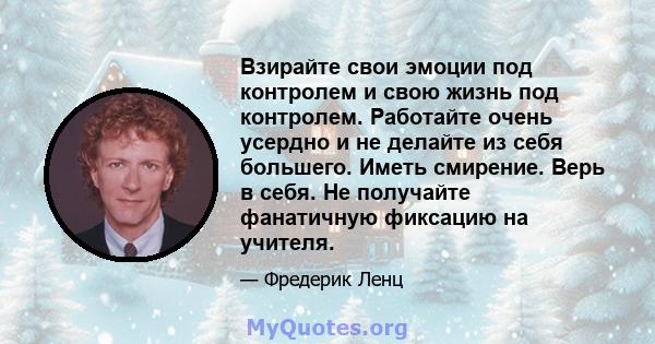 Взирайте свои эмоции под контролем и свою жизнь под контролем. Работайте очень усердно и не делайте из себя большего. Иметь смирение. Верь в себя. Не получайте фанатичную фиксацию на учителя.