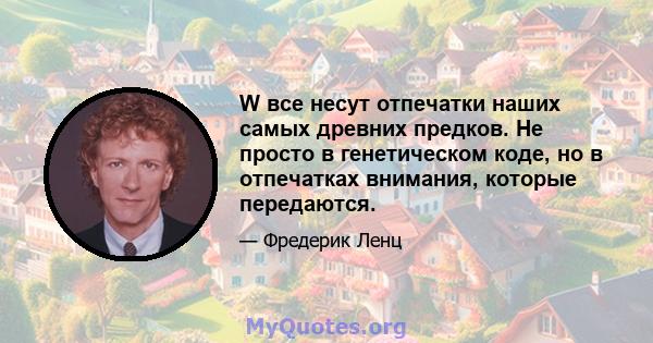 W все несут отпечатки наших самых древних предков. Не просто в генетическом коде, но в отпечатках внимания, которые передаются.