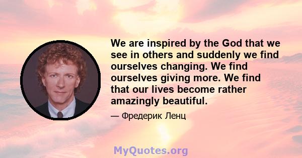 We are inspired by the God that we see in others and suddenly we find ourselves changing. We find ourselves giving more. We find that our lives become rather amazingly beautiful.