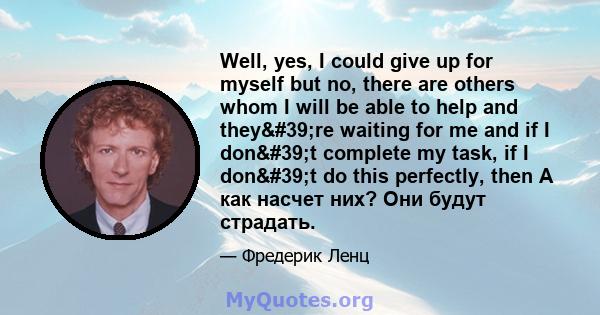 Well, yes, I could give up for myself but no, there are others whom I will be able to help and they're waiting for me and if I don't complete my task, if I don't do this perfectly, then А как насчет них? Они 