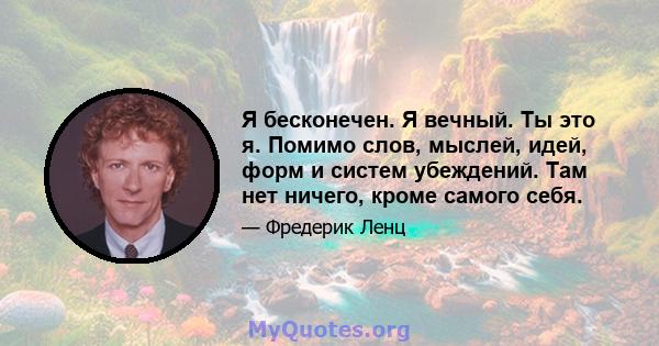 Я бесконечен. Я вечный. Ты это я. Помимо слов, мыслей, идей, форм и систем убеждений. Там нет ничего, кроме самого себя.